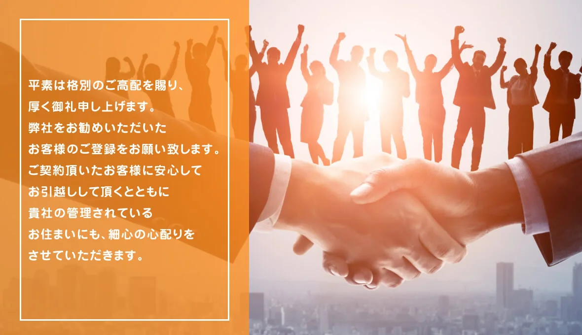 平素は格別のご高配を賜り、厚く御礼申し上げます。
弊社をお勧めいただいたお客様のご登録をお願い致します。
ご契約頂いたお客様に安心してお引越しして頂くとともに
貴社の管理されているお住まいにも、細心の心配りをさせていただきます。