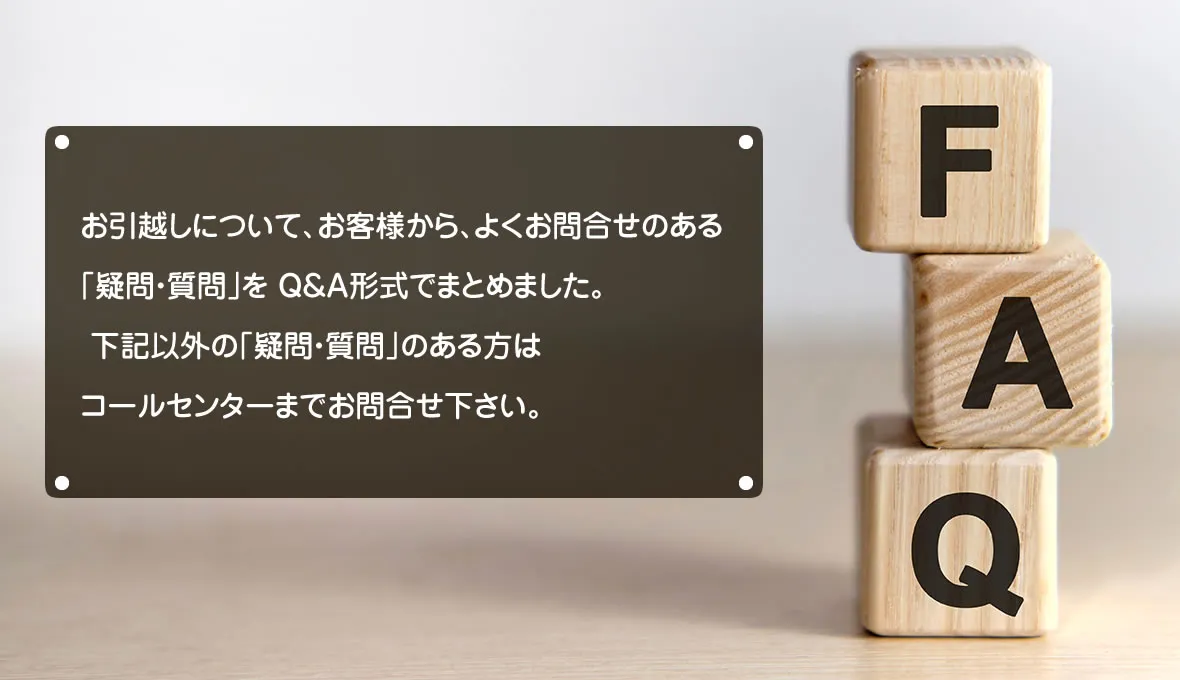 お引越しについて、お客様から、よくお問合せのある｢疑問・質問｣を Q&A形式でまとめました。
 下記以外の｢疑問・質問｣のある方はコールセンターまでお問合せ下さい。