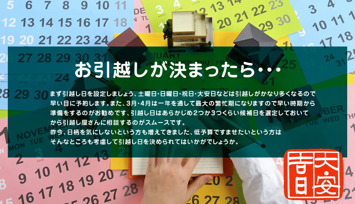 お引越しが決まったら・・・
まず引越し日を設定しましょう、土曜日・日曜日・祝日・大安日などは引越しがかなり多くなるので早い目に予約します。また、３月・４月は一年を通して最大の繁忙期になりますので早い時期から準備をするのがお勧めです、引越し日はあらかじめ２つか３つくらい候補日を選定しておいてから引越し屋さんに相談するのがスムースです。
昨今、日柄を気にしないという方も増えてきました、低予算ですませたいという方はそんなところも考慮して引越し日を決められてはいかがでしょうか。