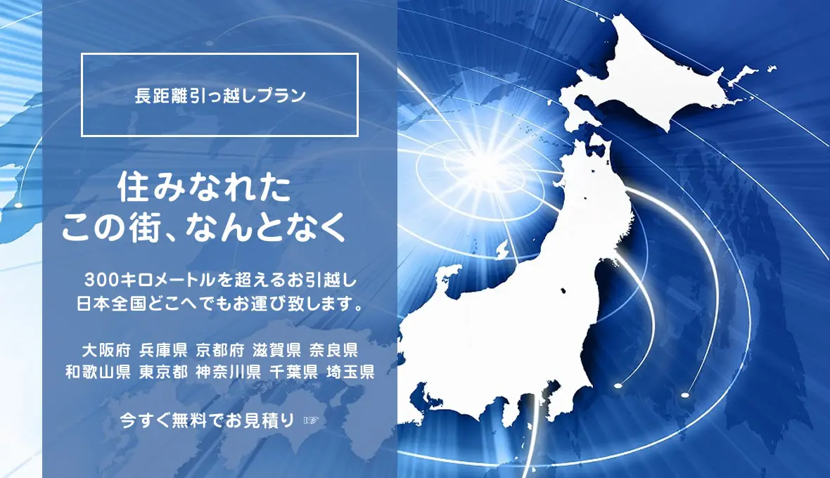 長距離引っ越しプラン 住みなれたこの街、なんとなく
300キロメートルを超えるお引越し日本全国どこへでもお運び致します。大阪府 兵庫県 京都府 滋賀県 奈良県和歌山県 東京都 神奈川県 千葉県 埼玉県 今すぐ無料でお見積り