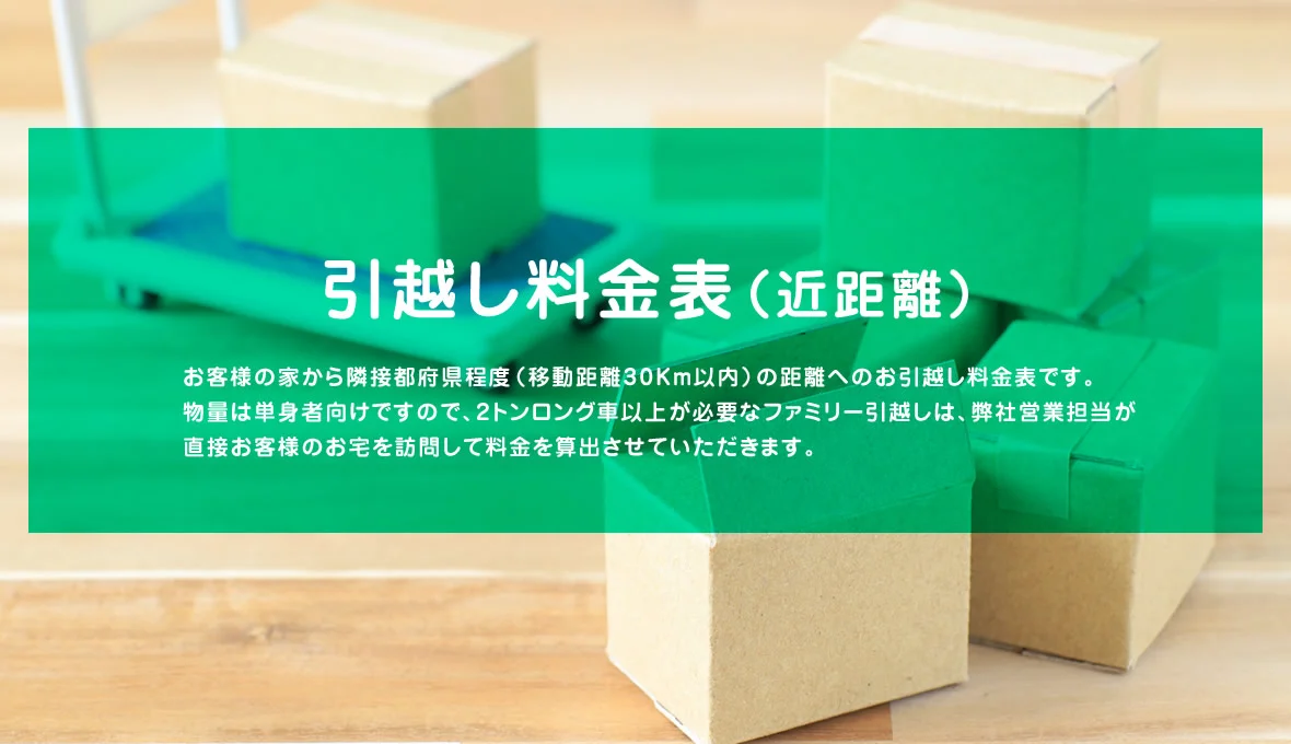 引越し料金表（近距離） お客様の家から隣接都府県程度（移動距離30Km以内）の距離へのお引越し料金表です。物量は単身者向けですので、2トンロング車以上が必要なファミリー引越しは、弊社営業担当が直接お客様のお宅を訪問して料金を算出させていただきます。